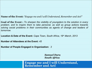 Engage me and I will Understand,
Remember and Act!
Samuel Duru
South Africa
Name of the Event: “Engage me and I will Understand, Remember and Act!”
Goal of the Event : To sharpen the visibility of youngsters to the solution in every
problem, and to inspire them to take personal, as well as group actions towards
solving social problems in their communities as agents of change and leaders of
tomorrow.
Location & Date of the Event: Cape Town, South Africa, 19th
March, 2013
Number of Attendees at the Event: 45
Number of People Engaged in Organization: 3
 