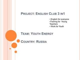PROJECT: ENGLISH CLUB 3 IN1
TEAM: YOUTH ENERGY
COUNTRY: RUSSIA
• English for everyone
•Training for Young
Teachers
• Work for Youth
 