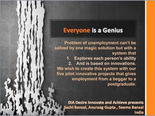 Problem of unemployment can’t be
solved by one magic solution but with a
                              system that
      1. Explores each person’s ability
       2. And is based on innovations.
 We wish to create this system with our
 five pilot innovative projects that gives
          employment from a beggar to a
                            postgraduate.
 