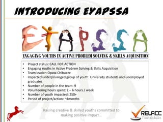 Introducing EYAPSSA



 •   Project status: CALL FOR ACTION
 •   Engaging Youths in Active Problem Solving & Skills Acquisition
 •   Team leader: Opata Chibueze
 •   Impacted underprivileged group of youth: University students and unemployed
     graduates
 •   Number of people in the team: 9
 •   Volunteering hours spent: 2 – 6 hours / week
 •   Number of youth impacted: 250+
 •   Period of project/action: ~4months


              Raising creative & skilled youths committed to
                         making positive impact…
 