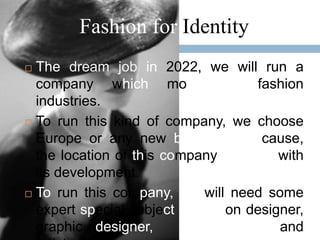Fashion for Identity
 The dream job in 2022, we will run a
  company which moved in fashion
  industries.
 To run this kind of company, we choose

  Europe or any new big cities. Because,
  the location of this company concern with
  its development.
 To run this company, we will need some

  expert special subject in fashion designer,
  graphic designer,      photographer, and
 