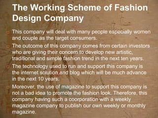 The Working Scheme of Fashion
    Design Company
   This company will deal with many people especially women
    and couple as the target consumers.
   The outcome of this company comes from certain investors
    who are giving their concern to develop new artistic,
    traditional and simple fashion trend in the next ten years.
   The technology used to run and support this company is
    the internet solution and blog which will be much advance
    in the next 10 years.
   Moreover, the use of magazine to support this company is
    not a bad idea to promote the fashion look. Therefore, this
    company having such a coorporation with a weekly
    magazine company to publish our own weekly or monthly
    magazine.
 