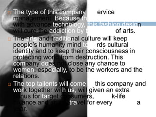    The type of this company is service
    management. Because the future identically
    with advance technology, this fashion design
    will cure the addiction by the sense of arts.
   The arts and traditional culture will keep
    people’s humanity mind towards cultural
    identity and to keep their consciousness in
    protecting world from destruction. This
    company does not close any chance to
    women, especially, to be the workers and the
    relations.
   The top tallents will come to this company and
    work together with us, will given an extra
    bonus for target consumers, a work-life
    balance and space travel for every once in a
    year.
 