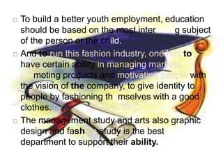    To build a better youth employment, education
    should be based on the most interesting subject
    of the person or the child.
   And to run this fashion industry, one has to
    have certain ability in managing markets,
    promoting products and motivating people with
    the vision of the company, to give identity to
    people by fashioning themselves with a good
    clothes.
   The management study and arts also graphic
    design and fashion study is the best
    department to support their ability.
 