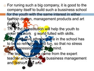    For runing such a big company, it is good to the
    company itself to build such a bussiness school
    for the youth with the same interest in either
    fashoin design, management products and art
    sectors.
   This kind of institution will help the youth to
    enter the working world fulled with skills.
   The condusive athmosphere in the school has
    to be so refreshing and fun, so that no stress
    and depression attact their mind.
   The teaching teams come from the expert
    teacher who mastering bussiness management
    and fashion and arts.
 