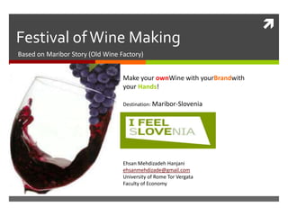 
Festival of Wine Making
Based on Maribor Story (Old Wine Factory)


                                  Make your ownWine with yourBrandwith
                                  your Hands!

                                  Destination: Maribor-Slovenia




                                  Ehsan Mehdizadeh Hanjani
                                  ehsanmehdizade@gmail.com
                                  University of Rome Tor Vergata
                                  Faculty of Economy
 