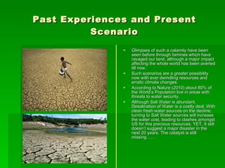 Past Experiences and Present Scenario Glimpses of such a calamity have been seen before through famines which have ravaged our land, although a major impact affecting the whole world has been averted till now. Such scenarios are a greater possibility now with ever dwindling resources and erratic climate changes. According to Nature (2010) about 80% of the World’s Population live in areas with threats to water security. Although Salt Water is abundant, Desalination of Water is a costly deal. With clean fresh water sources on the decline, turning to Salt Water sources will increase the water cost, leading to clashes amongst US for this precious resources. YET, It still doesn’t suggest a major disaster in the next 20 years. The catalyst is still missing…… 