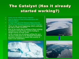 The Catalyst (Has it already started working?) Iceberg, the size of Berlin forms in Antarctica.   Giant ice island set to break off Greenland glacier after Petermann Glacier. In August 2010, part of the Petermann Glacier about four times the size of Manhattan island broke off from Greenland. These are the recent happenings which could play the role of “THE CATALYST”. Rise in Sea Levels due to melting of these icebergs, inundation of Fresh Water sources leading to abrupt scarcity of Fresh Water. At the current rate of icebergs melting, the next 20 years could prove to be Mankind’s downfall if preventive measures to counter this scarcity of water is not undertaken.  