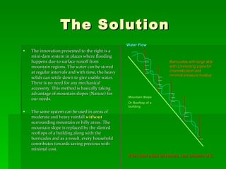 The Solution The innovation presented to the right is a mini-dam system in places where flooding happens due to surface runoff from mountain regions. The water can be stored at regular intervals and with time, the heavy solids can settle down to give usable water. There is no need for any mechanical accessory. This method is basically taking advantage of mountain slopes (Nature) for our needs. The same system can be used in areas of moderate and heavy rainfall  without  surrounding mountain or hilly areas. The mountain slope is replaced by the slanted rooftops of a building along with the barricades and as a result, every household contributes towards saving precious with minimal cost. Mountain Slope Or Rooftop of a building Barricades with large slits with connecting pipes for channelization and minimal pressure buildup Water Flow If this idea exists elsewhere, I am unaware of it. 