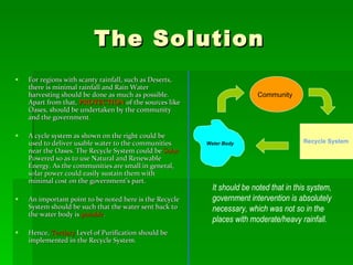The Solution For regions with scanty rainfall, such as Deserts, there is minimal rainfall and Rain Water harvesting should be done as much as possible. Apart from that,  PROTECTION  of the sources like Oases, should be undertaken by the community and the government.  A cycle system as shown on the right could be used to deliver usable water to the communities near the Oases. The Recycle System could be  Solar  Powered so as to use Natural and Renewable Energy. As the communities are small in general, solar power could easily sustain them with minimal cost on the government’s part. An important point to be noted here is the Recycle System should be such that the water sent back to the water body is  potable . Hence,  Tertiary  Level of Purification should be implemented in the Recycle System. Community Water Body Recycle System It should be noted that in this system, government intervention is absolutely necessary, which was not so in the places with moderate/heavy rainfall. 
