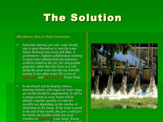 The Solution Miscellaneous Ideas for Water Conservation Industries spewing out toxic water should take it upon themselves to treat the water before discharge into rivers and lakes. A government – industry collaboration resulting in clean water effluent from the industries could be routed to the city (for non-potable purposes) rather than the rivers as it will dump the clean water into the sea, basically turning it into saline water. It’s a way of  REUSING  and  RECYCLING  Waste Water In developed and developing nations, metering systems with respect to water usage per month should be implemented. It will be a unique system as every house will be allotted a specific quantity of water for monthly use depending on the number of inhabitants in the house. If the water is saved at the end of the month, the govt. could give the family tax benefits which acts as an incentive to  REDUCE  water usage. Excess water usage would be charged which would also lead to people being more careful with water usage. 