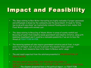 Impact and Feasibility The ideas relating to Rain Water Harvesting are highly realizable if proper awareness and enthusiasm is shown by the community and the Government. It leads to “killing two birds with one stone” as it potentially reduces Flooding and in turn, makes that Flood Water usable with minimal cost. The ideas relating to Recycling of Waste Water in areas of scanty rainfall and Recycling of water from industry needs government and industry initiative, along with monetary investment and it could be a realizable possibility if we are to face the threat of  FIGHT FOR WATER . The metering system will also require government initiative and at first, it might seem too stringent, but if we are to prevent this disaster from a political perspective, such measures have to be taken to Reduce water usage. The end result expected from the solutions presented is  CONSERVATION OF FRESH WATER. FOR MAN-MADE DISASTERS, THE SEQUENCE FOLLOWED IS  CREATION BY HUMAN ELEMENTS -> NATURE TAKES ITS COURSE -> POLITICAL IMPACT.  The disaster presented here is the political impact, i.e. FIGHT FOR WATER. The human elements (leading to Global Warming) resulted in the Nature (Catalyst) taking its course. 