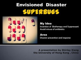 Envisioned Disaster



           My Idea
           Invention of Biotherapy and Suppressant
           Avoid misuse of antibiotics

           Area
           Disaster prevention and response




          A presentation by Shirley Xiang
      the University of Hong Kong , China
 