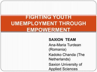 FIGHTING YOUTH
UMEMPLOYMENT THROUGH
    EMPOWERMENT
          SAXION TEAM
          Ana-Maria Turdean
          (Romania)
          Kadoko Chanda (The
          Netherlands)
          Saxion University of
          Applied Sciences
 
