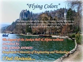 “Flying Colors”

          “My idea includes whole day-night events for the tourists to
           participate and enjoy and also some products to take home
                         as a token of this beautiful place.”



Bled
The Legend of the Sunken Bell & Alpine wellness
Submitted by:
MD. SAEED AHMED
Bangladesh University of Engineering and Technology
I Feel Slovenia…
 