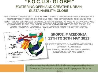 “F.O.C.U.S: GLOBE!”
FOSTERING OPEN AND CREATIVE URBAN
SUSTAINABILITY: GLOBE
THE YOUTH EXCHANGE “F.O.C.U.S. GLOBE!” AIMED TO BRING TOGETHER YOUNG PEOPLE
FROM DIFFERENT COUNTRIES AND GIVE THEM THE OPPORTUNITY TO DISCUSS AND
REPORT ABOUT SUSTAINABLE URBAN ECOSYSTEMS ISSUES, AS WELL AS BE INVOLVED AND
COLLABORATE IN THE ECOLOGICAL ACTION “CLEAN-UP DAY” ON THE TOP OF THE
VODNO MOUNTAIN, LOCATED A FEW KILOMETERS FROM THE CITY OF SKOPJE.
Organized by Mladiinfo FEJS MK and supported by the
European Commission through the EU program Youth in
Action.
SKOPJE, MACEDONIA
13TH TO 20TH MAY 2013
THE EVENT INVOLVED 34 PARTICIPANTS FROM 6
DIFFERENT COUNTRIES:
MACEDONIA, UKRAINE, BULGARIA, UNITED
KINGDOM, LATVIA AND SERBIA
 
