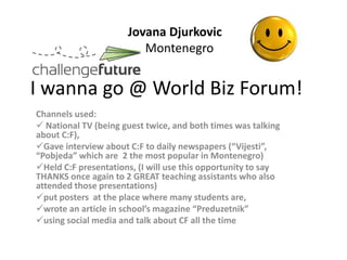 Jovana Djurkovic
                         Montenegro


I wanna go @ World Biz Forum!
Channels used:
 National TV (being guest twice, and both times was talking
about C:F),
Gave interview about C:F to daily newspapers (“Vijesti”,
“Pobjeda” which are 2 the most popular in Montenegro)
Held C:F presentations, (I will use this opportunity to say
THANKS once again to 2 GREAT teaching assistants who also
attended those presentations)
put posters at the place where many students are,
wrote an article in school’s magazine “Preduzetnik”
using social media and talk about CF all the time
 
