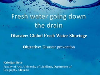 Disaster: Global Fresh Water Shortage

               Objective: Disaster prevention


Kristijan Bevc
Faculty of Arts, University of Ljubljana, Department of
Geography, Slovenia
 