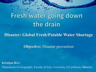 Disaster: Global Fresh/Potable Water Shortage

                  Objective: Disaster prevention



Kristijan Bevc
Department of Geography, Faculty of Arts, University of Ljubljana, Slovenia
 