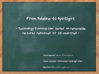 From sideline to spotlight
- Technology & Innovation based on renewable
    natural resources of EE countries -




                 Team leader: Anida Čmanjčanin

                 Team member: Muhammad Jehangir Khan

                 Mentor: Edina Čmanjčanin
 