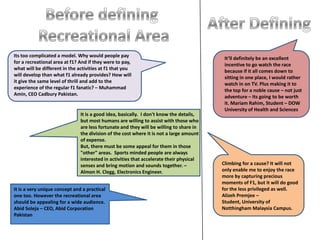 Before defining Recreational AreaAfter DefiningIts too complicated a model. Why would people pay for a recreational area at f1? And if they were to pay, what will be different in the activities at f1 that you will develop than what f1 already provides? How will it give the same level of thrill and add to the experience of the regular f1 fanatic? – Muhammad Amin, CEO Cadbury Pakistan.It’ll definitely be an excellent incentive to go watch the race because if it all comes down to sitting in one place, I would rather watch in on TV. Plus making it to the top for a noble cause – not just adventure – Its going to be worth it. MariamRahim, Student – DOW University of Health and SciencesIt is a good idea, basically.  I don't know the details, but most humans are willing to assist with those who are less fortunate and they will be willing to share in the division of the cost where it is not a large amount of expense.But, there must be some appeal for them in those "other" areas.  Sports minded people are always interested in activities that accelerate their physical senses and bring motion and sounds together. – Almon H. Clegg, Electronics Engineer.Climbing for a cause? It will not only enable me to enjoy the race  more by capturing precious moments of F1, but it will do good for the less privileged as well. AlizehPremjee – Student, University of NotthinghamMalaysia Campus.It is a very unique concept and a practical one too. However the recreational area  should be appealing for a wide audience. AbidSoleja – CEO, Abid Corporation Pakistan
