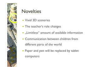 Novelties
 Vivid 3D sceneries
 The teacher‘s role changes
 „Limitless“ amount of available information
 Communication between children from
 different parts of the world
 Paper and pen will be replaced by tablet
 computers
 