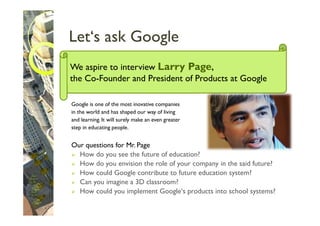 Let‘s ask Google
We aspire to interview Larry Page,
the Co-Founder and President of Products at Google

Google is one of the most inovative companies
in the world and has shaped our way of living
and learning. It will surely make an even greater
step in educating people.


Our questions for Mr. Page
  How do you see the future of education?
  How do you envision the role of your company in the said future?
  How could Google contribute to future education system?
  Can you imagine a 3D classroom?
  How could you implement Google‘s products into school systems?
 