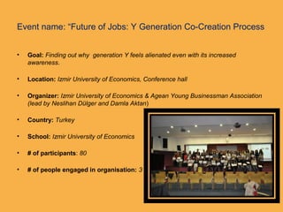 Event name: “Future of Jobs: Y Generation Co-Creation Process
• Goal: Finding out why generation Y feels alienated even with its increased
awareness.
• Location: Izmir University of Economics, Conference hall
• Organizer: Izmir University of Economics & Agean Young Businessman Association
(lead by Neslihan Dülger and Damla Aktan)
• Country: Turkey
• School: Izmir University of Economics
• # of participants: 80
• # of people engaged in organisation: 3
 