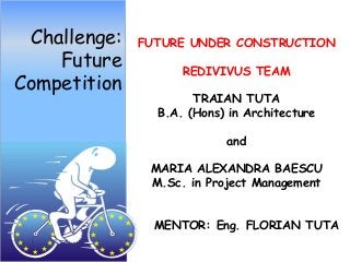 Challenge:   FUTURE UNDER CONSTRUCTION
    Future          REDIVIVUS TEAM
Competition
                      TRAIAN TUTA
                B.A. (Hons) in Architecture

                           and

               MARIA ALEXANDRA BAESCU
               M.Sc. in Project Management


                MENTOR: Eng. FLORIAN TUTA
 