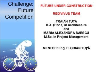 Challenge:   FUTURE UNDER CONSTRUCTION
    Future          REDIVIVUS TEAM
Competition
                       TRAIAN TUTA
                B.A. (Hons) in Architecture
                            and
               MARIA ALEXANDRA BAESCU
               M.Sc. in Project Management


               MENTOR: Eng. FLORIAN TUȚĂ
 