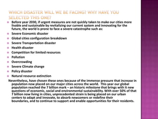  Before year 2030, if urgent measures are not quickly taken to make our cities more
   livable and sustainable by revitalizing our current system and innovating for the
   future, the world is prone to face a severe catastrophe such as:
 Severe Economic disaster
 Global cities configuration breakdown
 Severe Transportation disaster
 Health disaster
 Competition for limited resources
 Pollution
 Overcrowding
 Severe Climate change
 Policy disaster
 Natural resource extinction
 Nevertheless, have chosen these ones because of the immense pressure that increase in
   population now placed on our major cities across the world. This year our global
   population reached the 7 billion mark – an historic milestone that brings with it new
   questions of economic, social and environmental sustainability. With over 50% of that
   7 billion now living in cities, unprecedented strain is being placed on our urban
   centers to adapt and innovate, to absorb newcomers or redefine their
   boundaries, and to continue to support and enable opportunities for their residents.
 