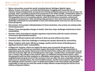    Many communities around the world, including Detroit, Michigan; Madrid, Spain;
    Athens, Greece; and others, currently find themselves struggling with issues like loss of
    industry, rising unemployment, increased cost of living and decreased access to city services. For
    example, after a precipitous decline from prosperity in the 1970s and 80s, revitalization efforts in
    Detroit have faced an uphill battle. Despite encouraging signs, the latest city census revealed a
    25% population loss to surrounding suburbs, which has had severe economic, cultural and
    sociological consequences. Cities are being empowered at a time when they face significant
    challenges and threats to sustainability in each interrelated system and must act now to secure
    future prosperity.
   City services: From greater individualization to fiscal constraints, city services are coming under
    increasing pressure.
   Citizens: From demographic changes to health, cities face major challenges and threats to their
    sustainability.
   Business: Cities must balance complex regulatory requirements with the need to minimize
    unnecessary administrative burdens.
   Transport: Inefficient systems will continue to drive up costs without city action.
   Communication: Cities face challenges in meeting ever greater demands for connectivity.
   Water: Problems with water efficiency, leakage, quality and the threat of flooding pose a
    significant threat to cities’ sustainability.
   In Nigeria for instance, where our largest 36 metro areas account for 65 percent of our
    population, and 75 percent our economic output, this trend is long way. Our population is
    expected to grow by another 50 percent in the first half of this century-this at the same time we
    have bad economy, high rate of unemployment, bad roads, crowded cities, wastewater systems
    over a century old, schools in dire need of repair, an inefficient transportation system, and a
    housing policy with too little emphasis on affordable rental options. Here we’ve learned that the
    neighborhoods facing the brunt of this economic crisis are often the least sustainable-with the
    least access to transportation, the most troubled schools, and the least economic opportunity. So
    the challenge of this moment is clear: to build communities in the most holistic way possible-
    sustainably, so that we can meet the needs of today without compromising the futures of our
    children and grand children.
 