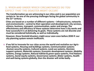 The transformation we are witnessing in our cities and in our population are
    certain to be one of the pressing challenges facing the global community in
    the 21st century.
    Cities are based on a number of different systems – infrastructures, networks
    and environments – central to their operation and development: city services,
    citizens, business, transport, communication, water and energy. The
    effectiveness and efficiency of these systems determine how a city works and
    how successful it is at delivering its goals. These systems are not discrete and
    must be considered holistically, as well as Individually.
    However, these foretold disasters might occur soon even before 2030 if: our
    city planning system remain inefficient.

   If we fail to innovate for our cities across the world and revitalize our Agric-
    food systems, Housing and buildings systems, Communication systems
    ,Human security systems, Cultural systems ,Land use systems, Decision
    support systems, Materials systems, Economic development systems ,Mobility
    systems, Energy systems ,Natural habitat & green space systems, First Nations
    systems, Social equity systems, Governance systems ,Water systems, Health
    and well-being systems globally, then the disaster will strike badly.
 