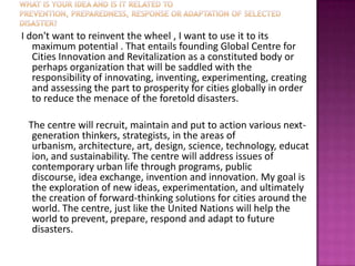 I don't want to reinvent the wheel , I want to use it to its
   maximum potential . That entails founding Global Centre for
   Cities Innovation and Revitalization as a constituted body or
   perhaps organization that will be saddled with the
   responsibility of innovating, inventing, experimenting, creating
   and assessing the part to prosperity for cities globally in order
   to reduce the menace of the foretold disasters.

 The centre will recruit, maintain and put to action various next-
  generation thinkers, strategists, in the areas of
  urbanism, architecture, art, design, science, technology, educat
  ion, and sustainability. The centre will address issues of
  contemporary urban life through programs, public
  discourse, idea exchange, invention and innovation. My goal is
  the exploration of new ideas, experimentation, and ultimately
  the creation of forward-thinking solutions for cities around the
  world. The centre, just like the United Nations will help the
  world to prevent, prepare, respond and adapt to future
  disasters.
 