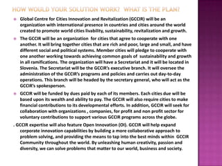    Global Centre for Cities Innovation and Revitalization (GCCIR) will be an
    organization with international presence in countries and cities around the world
    created to promote world cities livability, sustainability, revitalization and growth.
   The GCCIR will be an organization for cities that agree to cooperate with one
    another. It will bring together cities that are rich and poor, large and small, and have
    different social and political systems. Member cities will pledge to cooperate with
    one another working towards achieving common goals of sustainability and growth
    in all ramifications. The organization will have a Secretariat and it will be located in
    Slovenia. The Secretariat will be the GCCIR’s executive branch. It will oversee the
    administration of the GCCIR’s programs and policies and carries out day-to-day
    operations. This branch will be headed by the secretary general, who will act as the
    GCCIR’s spokesperson.
   GCCIR will be funded by dues paid by each of its members. Each cities due will be
    based upon its wealth and ability to pay. The GCCIR will also require cities to make
    financial contributions to its developmental efforts. In addition, GCCIR will seek for
    collaboration with organizations , companies, for profit and non profit sector for
    voluntary contributions to support various GCCIR programs across the globe.
. GCCIR expertise will also feature Open Innovation (OI). GCCIR will help expand
   corporate innovation capabilities by building a more collaborative approach to
   problem solving, and providing the means to tap into the best minds within GCCIR
   Community throughout the world. By unleashing human creativity, passion and
   diversity, we can solve problems that matter to our world, business and society.
 