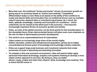    More than ever, the traditional "bricks-and-mortar" drivers of economic growth are
    giving way to an economy based on "brains and creativity." Competitive
    differentiation today is more likely to be based on the ability of the workforce to
    create and absorb skills and innovation than on traditional drivers such as available
    natural resources, physical labor or manufacturing prowess. As a result, the
    skills, aptitude, knowledge, creativity and innovation of a workforce – which
    collectively can be viewed as the talent pool in the economy – have become
    increasingly important drivers of economic growth and activity.
   Cities, as hubs of the global economy, are the focal points for this transformation. In
    the immediate future, three interconnected factors will place even more emphasis on
    the role of cities in talent-based economic development:
   The world is at an unprecedented level of urbanization.
   Cities contain an increasingly large share of the world’s highly
    skilled, educated, creative and entrepreneurial population, giving rise to highly
    concentrated and diverse pools of knowledge and knowledge-creation networks.
   Cities can support large-scale business and investment networks that create
    economies of scale in absorbing and extending innovation
   To compete in this new economic environment, cities will need to better apply
    advanced information technology, analytics and systems thinking to develop a more
    citizen-centric approach to services. By doing so, they can better
    attract, create, enable and retain their citizens’ skills, knowledge and creativity. That
    is where GCCIR comes in.
 