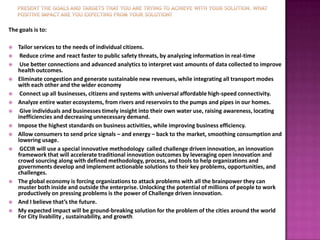 The goals is to:

   Tailor services to the needs of individual citizens.
    Reduce crime and react faster to public safety threats, by analyzing information in real-time
    Use better connections and advanced analytics to interpret vast amounts of data collected to improve
    health outcomes.
   Eliminate congestion and generate sustainable new revenues, while integrating all transport modes
    with each other and the wider economy
    Connect up all businesses, citizens and systems with universal affordable high-speed connectivity.
   Analyze entire water ecosystems, from rivers and reservoirs to the pumps and pipes in our homes.
    Give individuals and businesses timely insight into their own water use, raising awareness, locating
    inefficiencies and decreasing unnecessary demand.
   Impose the highest standards on business activities, while improving business efficiency.
   Allow consumers to send price signals – and energy – back to the market, smoothing consumption and
    lowering usage.
    GCCIR will use a special innovative methodology called challenge driven innovation, an innovation
    framework that will accelerate traditional innovation outcomes by leveraging open innovation and
    crowd sourcing along with defined methodology, process, and tools to help organizations and
    governments develop and implement actionable solutions to their key problems, opportunities, and
    challenges.
   The global economy is forcing organizations to attack problems with all the brainpower they can
    muster both inside and outside the enterprise. Unlocking the potential of millions of people to work
    productively on pressing problems is the power of Challenge driven innovation.
   And I believe that’s the future.
   My expected impact will be ground-breaking solution for the problem of the cities around the world
    For City livability , sustainability, and growth.
 