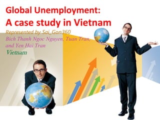 Global Unemployment:
A case study in Vietnam
Represented by Sai_Gon360
Bich Thanh Ngoc Nguyen, Tuan Tran,
and Yen Hai Tran
Vietnam




                           LOGO
 