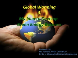 Global Warming & My Idea to Develop  Green Energy Business Presented by Ms. Farhana Akhter Chowdhury B. Sc. in Electrical & Electronic Engineering 
