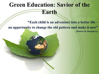 Green Education: Savior of the Earth “Each child is an adventure into a better life – an opportunity to change the old pattern and make it new” [Hubert H. Humphrey] 