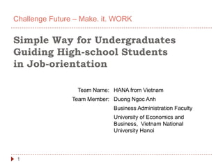 Challenge Future – Make. it. WORK

Simple Way for Undergraduates
Guiding High-school Students
in Job-orientation

                 Team Name: HANA from Vietnam
                Team Member: Duong Ngoc Anh
                             Business Administration Faculty
                             University of Economics and
                             Business, Vietnam National
                             University Hanoi




 1
 