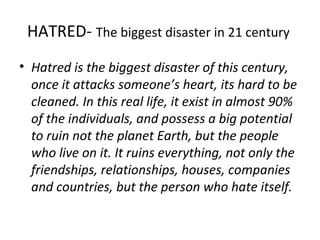 HATRED-  The biggest disaster in 21 century  Hatred is the biggest disaster of this century, once it attacks someone’s heart, its hard to be cleaned. In this real life, it exist in almost 90% of the individuals, and possess a big potential to ruin not the planet Earth, but the people who live on it. It ruins everything, not only the friendships, relationships, houses, companies and countries, but the person who hate itself. 