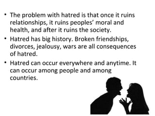The problem with hatred is that once it ruins relationships, it ruins peoples’ moral and health, and after it ruins the society.  Hatred has big history. Broken friendships, divorces, jealousy, wars are all consequences of hatred.  Hatred can occur everywhere and anytime. It can occur among people and among  countries.  