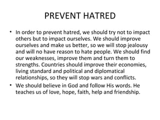 PREVENT HATRED In order to prevent hatred, we should try not to impact others but to impact ourselves. We should improve ourselves and make us better, so we will stop jealousy and will no have reason to hate people. We should find our weaknesses, improve them and turn them to strengths. Countries should improve their economies, living standard and political and diplomatical relationships, so they will stop wars and conflicts.  We should believe in God and follow His words. He teaches us of love, hope, faith, help and friendship. 