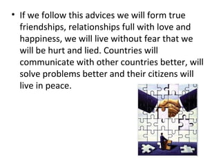 If we follow this advices we will form true friendships, relationships full with love and happiness, we will live without fear that we will be hurt and lied. Countries will communicate with other countries better, will solve problems better and their citizens will live in peace. 