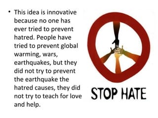 This idea is innovative because no one has ever tried to prevent hatred. People have tried to prevent global warming, wars, earthquakes, but they did not try to prevent the earthquake the hatred causes, they did not try to teach for love and help.  