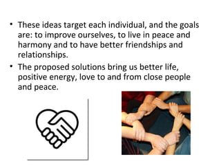 These ideas target each individual, and the goals are: to improve ourselves, to live in peace and harmony and to have better friendships and relationships. The proposed solutions bring us better life, positive energy, love to and from close people and peace. 