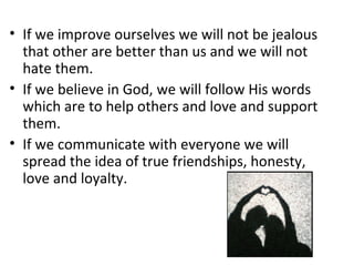 If we improve ourselves we will not be jealous that other are better than us and we will not hate them. If we believe in God, we will follow His words which are to help others and love and support them.  If we communicate with everyone we will spread the idea of true friendships, honesty, love and loyalty.  