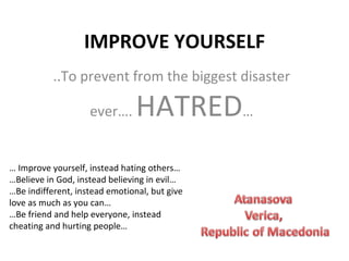 IMPROVE YOURSELF ..To prevent from the biggest disaster ever….  HATRED … …  Improve yourself, instead hating others… … Believe in God, instead believing in evil…  … Be indifferent, instead emotional, but give love as much as you can… … Be friend and help everyone, instead cheating and hurting people… 