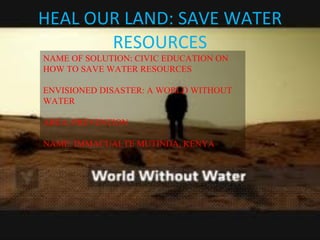 HEAL OUR LAND: SAVE WATER RESOURCES NAME OF SOLUTION: CIVIC EDUCATION ON HOW TO SAVE WATER RESOURCES ENVISIONED DISASTER: A WORLD WITHOUT WATER AREA: PREVENTION NAME: IMMACUALTE MUTINDA, KENYA 
